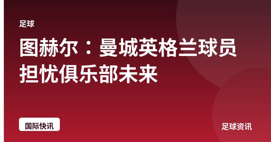 图赫尔：曼城英格兰球员担忧俱乐部未来